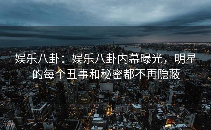 娱乐八卦：娱乐八卦内幕曝光，明星的每个丑事和秘密都不再隐蔽