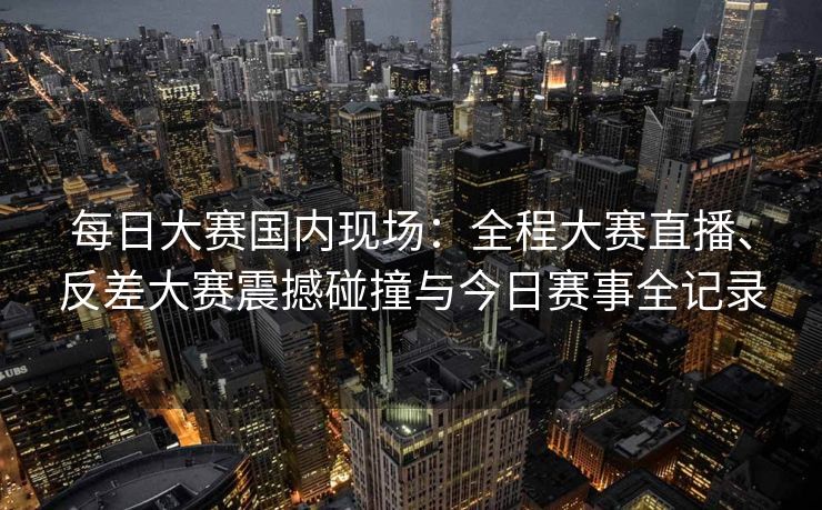 每日大赛国内现场：全程大赛直播、反差大赛震撼碰撞与今日赛事全记录