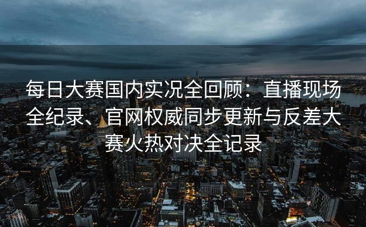 每日大赛国内实况全回顾:直播现场全纪录、官网权威同步更新与反差大赛火热对决全记录 每日大赛国内实况全回顾:直播现场全纪录、官网权威同步更新与反差大赛火热对决全记录