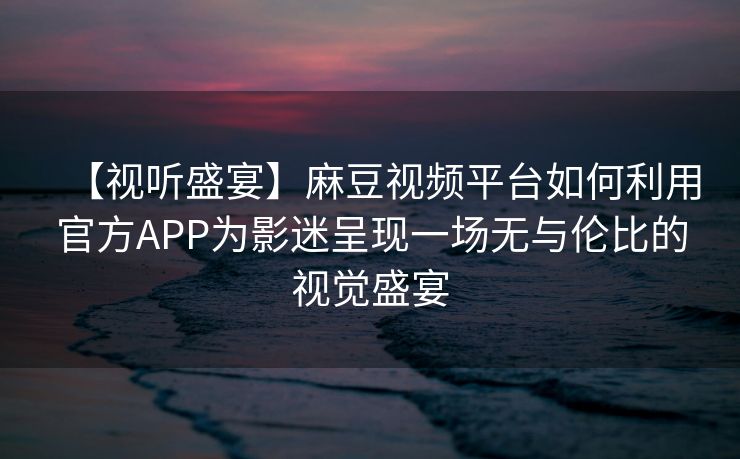 【视听盛宴】麻豆视频平台如何利用官方APP为影迷呈现一场无与伦比的视觉盛宴