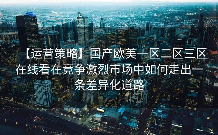 【运营策略】国产欧美一区二区三区在线看在竞争激烈市场中如何走出一条差异化道路