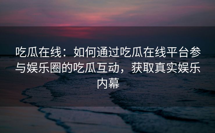 吃瓜在线:如何通过吃瓜在线平台参与娱乐圈的吃瓜互动,获取真实娱乐内幕 吃瓜在线:如何通过吃瓜在线平台参与娱乐圈的吃瓜互动,获取真实娱乐内幕