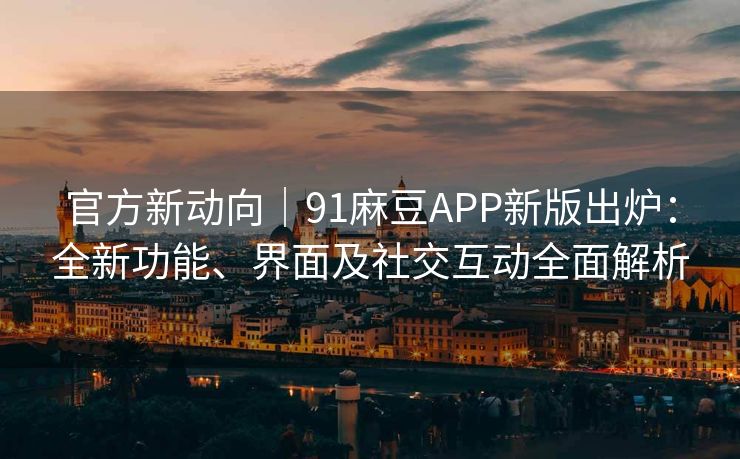 官方新动向｜91麻豆APP新版出炉：全新功能、界面及社交互动全面解析