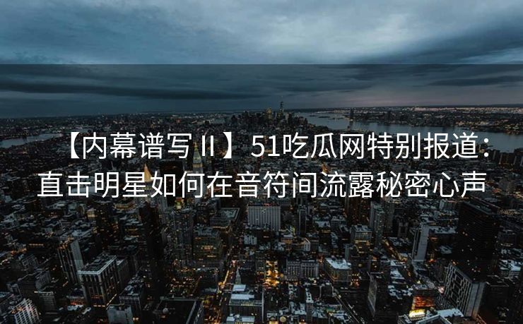 【内幕谱写Ⅱ】51吃瓜网特别报道：直击明星如何在音符间流露秘密心声