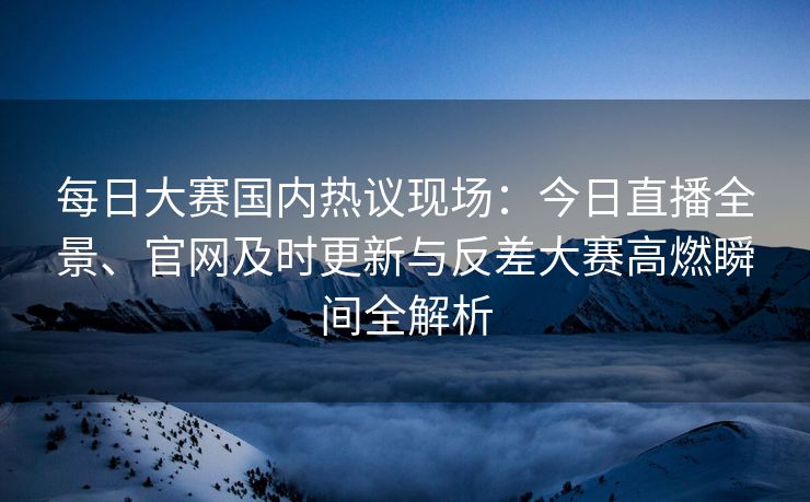 每日大赛国内热议现场：今日直播全景、官网及时更新与反差大赛高燃瞬间全解析