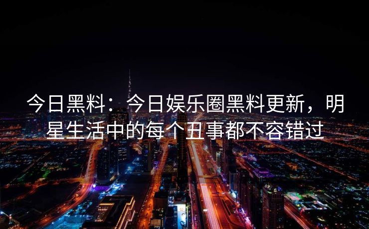 今日黑料:今日娱乐圈黑料更新,明星生活中的每个丑事都不容错过 今日黑料:今日娱乐圈黑料更新,明星生活中的每个丑事都不容错过