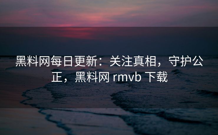 黑料网每日更新：关注真相，守护公正，黑料网 rmvb 下载