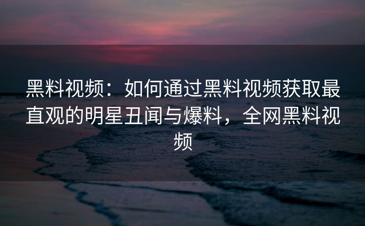 黑料视频:如何通过黑料视频获取最直观的明星丑闻与爆料,全网黑料视频 黑料视频:如何通过黑料视频获取最直观的明星丑闻与爆料,全网黑料视频