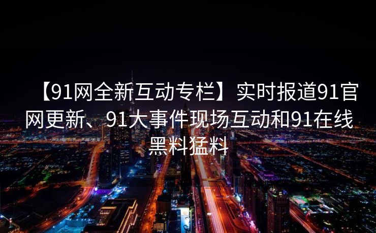 【91网全新互动专栏】实时报道91官网更新、91大事件现场互动和91在线黑料猛料