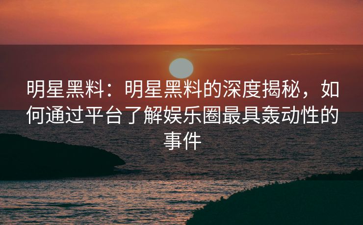 明星黑料：明星黑料的深度揭秘，如何通过平台了解娱乐圈最具轰动性的事件
