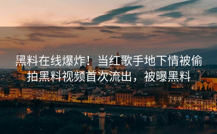 黑料在线爆炸!当红歌手地下情被偷拍黑料视频首次流出,被曝黑料 黑料在线爆炸!当红歌手地下情被偷拍黑料视频首次流出,被曝黑料