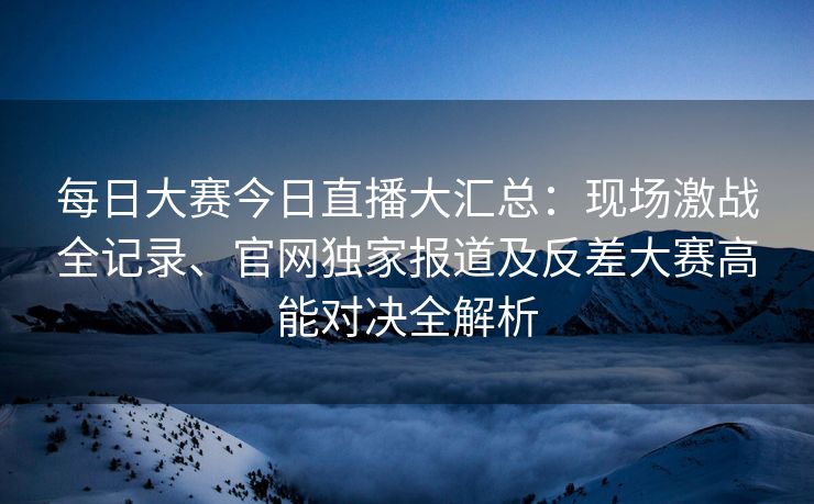 每日大赛今日直播大汇总：现场激战全记录、官网独家报道及反差大赛高能对决全解析