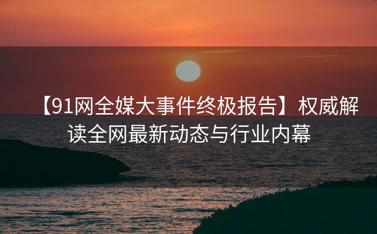 【91网全媒大事件终极报告】权威解读全网最新动态与行业内幕