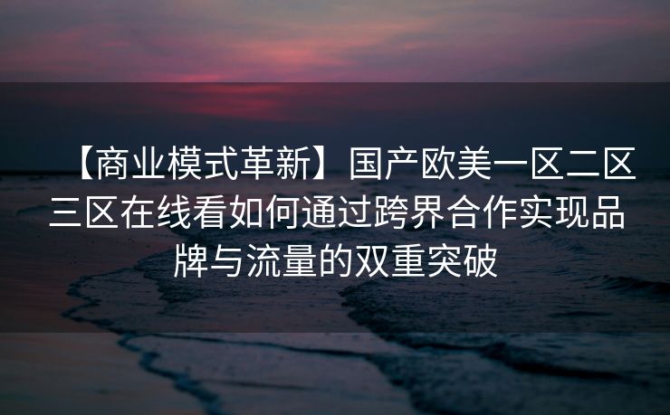 【商业模式革新】国产欧美一区二区三区在线看如何通过跨界合作实现品牌与流量的双重突破 【商业模式革新】国产欧美一区二区三区在线看如何通过跨界合作实现品牌与流量的双重突破