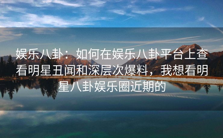 娱乐八卦：如何在娱乐八卦平台上查看明星丑闻和深层次爆料，我想看明星八卦娱乐圈近期的