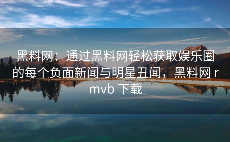 黑料网：通过黑料网轻松获取娱乐圈的每个负面新闻与明星丑闻，黑料网 rmvb 下载