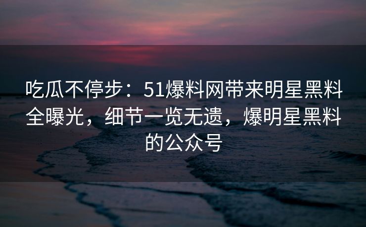 吃瓜不停步:51爆料网带来明星黑料全曝光,细节一览无遗,爆明星黑料的公众号 吃瓜不停步:51爆料网带来明星黑料全曝光,细节一览无遗,爆明星黑料的公众号