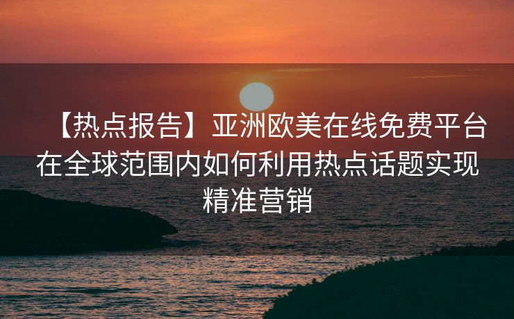 【热点报告】亚洲欧美在线免费平台在全球范围内如何利用热点话题实现精准营销 【热点报告】亚洲欧美在线免费平台在全球范围内如何利用热点话题实现精准营销