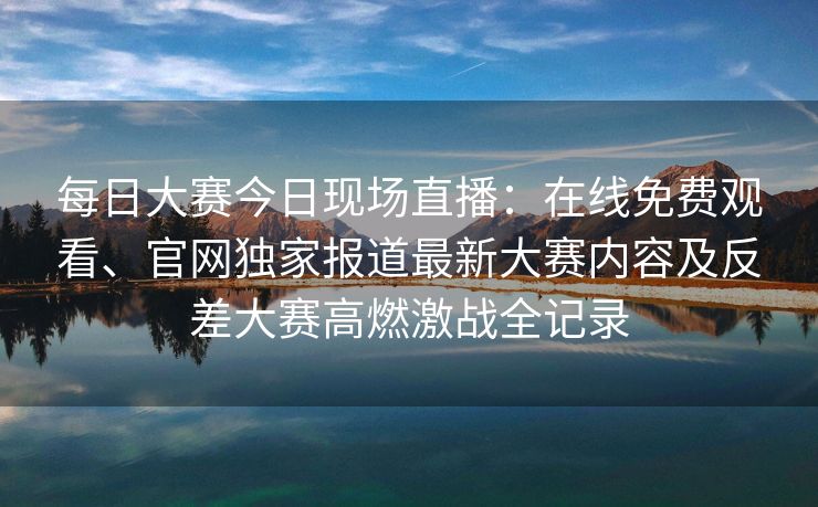 每日大赛今日现场直播：在线免费观看、官网独家报道最新大赛内容及反差大赛高燃激战全记录