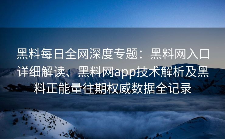 黑料每日全网深度专题：黑料网入口详细解读、黑料网app技术解析及黑料正能量往期权威数据全记录