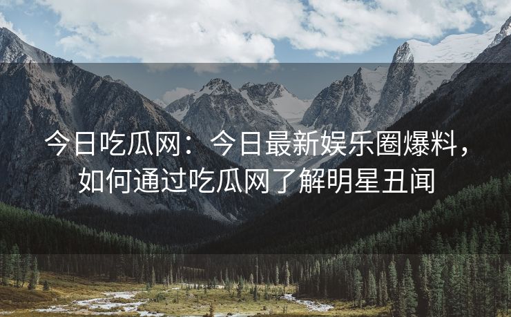 今日吃瓜网：今日最新娱乐圈爆料，如何通过吃瓜网了解明星丑闻