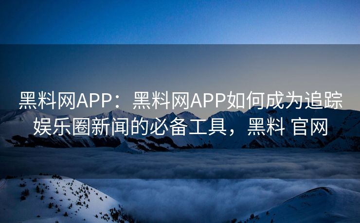 黑料网APP：黑料网APP如何成为追踪娱乐圈新闻的必备工具，黑料 官网