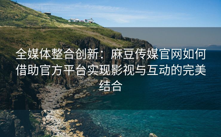 全媒体整合创新：麻豆传媒官网如何借助官方平台实现影视与互动的完美结合