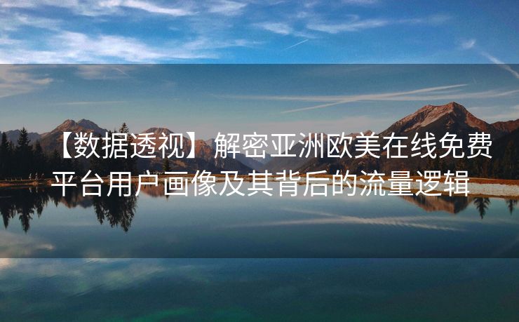【数据透视】解密亚洲欧美在线免费平台用户画像及其背后的流量逻辑