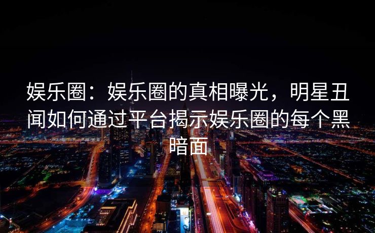 娱乐圈：娱乐圈的真相曝光，明星丑闻如何通过平台揭示娱乐圈的每个黑暗面