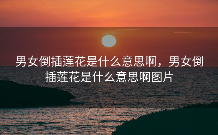 男女倒插莲花是什么意思啊，男女倒插莲花是什么意思啊图片