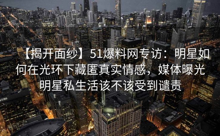 【揭开面纱】51爆料网专访：明星如何在光环下藏匿真实情感，媒体曝光明星私生活该不该受到谴责