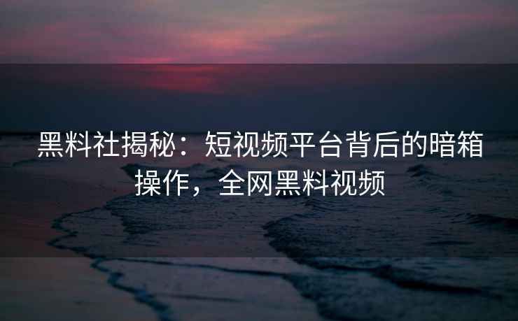 黑料社揭秘：短视频平台背后的暗箱操作，全网黑料视频