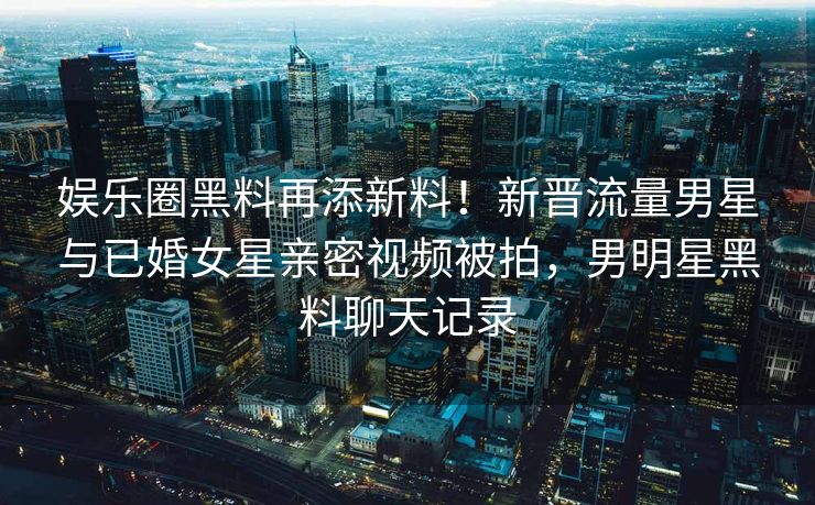 娱乐圈黑料再添新料！新晋流量男星与已婚女星亲密视频被拍，男明星黑料聊天记录