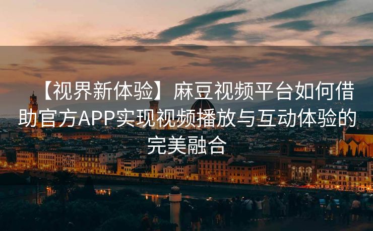 【视界新体验】麻豆视频平台如何借助官方APP实现视频播放与互动体验的完美融合
