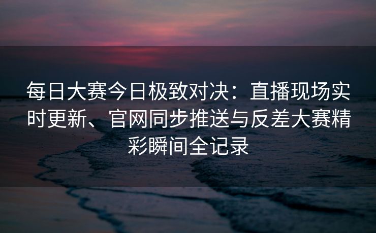 每日大赛今日极致对决：直播现场实时更新、官网同步推送与反差大赛精彩瞬间全记录