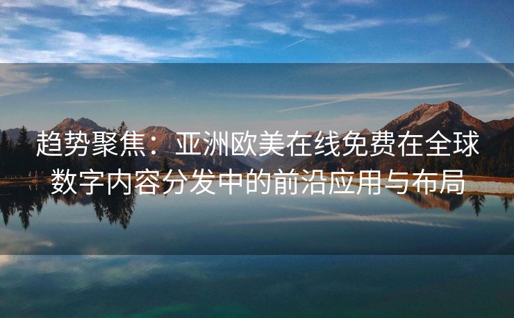 趋势聚焦：亚洲欧美在线免费在全球数字内容分发中的前沿应用与布局