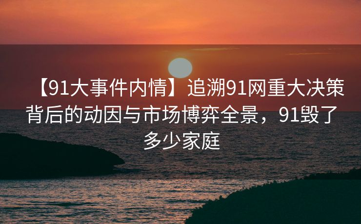 【91大事件内情】追溯91网重大决策背后的动因与市场博弈全景，91毁了多少家庭