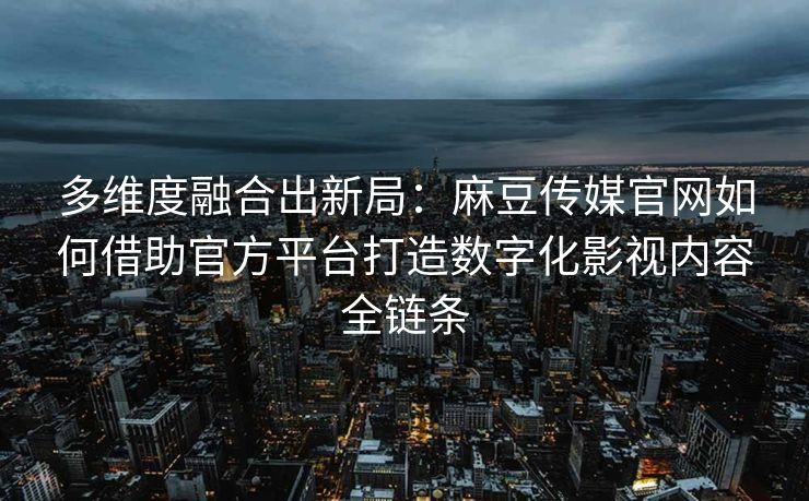 多维度融合出新局：麻豆传媒官网如何借助官方平台打造数字化影视内容全链条