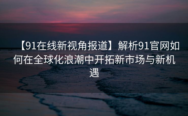 【91在线新视角报道】解析91官网如何在全球化浪潮中开拓新市场与新机遇