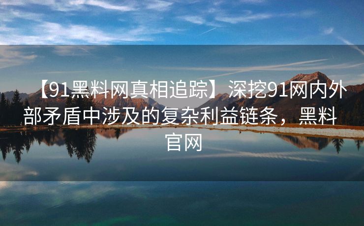 【91黑料网真相追踪】深挖91网内外部矛盾中涉及的复杂利益链条，黑料 官网