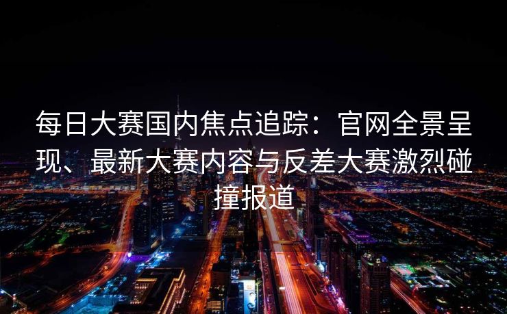 每日大赛国内焦点追踪：官网全景呈现、最新大赛内容与反差大赛激烈碰撞报道